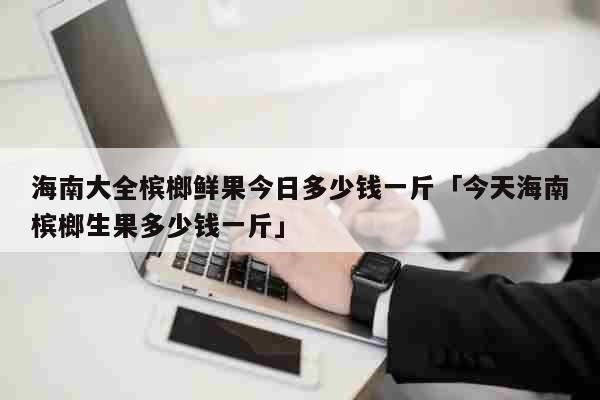 海南大全槟榔鲜果今日多少钱一斤「今天海南槟榔生果多少钱一斤」 生活