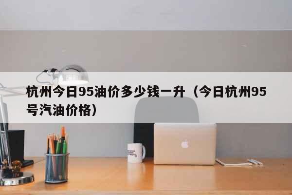 杭州今日95油价多少钱一升（今日杭州95号汽油价格） 生活