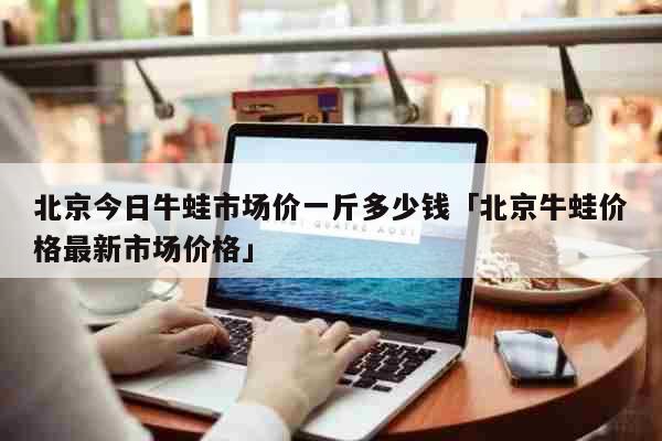 北京今日牛蛙市场价一斤多少钱「北京牛蛙价格最新市场价格」 生活