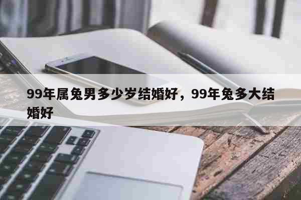 99年属兔男多少岁结婚好，99年兔多大结婚好 生活