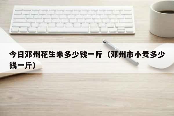 今日邓州花生米多少钱一斤（邓州市小麦多少钱一斤） 生活