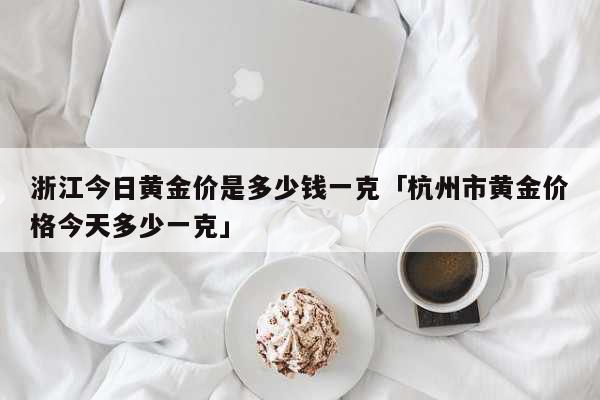 浙江今日黄金价是多少钱一克「杭州市黄金价格今天多少一克」 生活