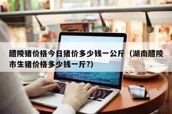 醴陵猪价格今日猪价多少钱一公斤（湖南醴陵市生猪价格多少钱一斤?） 生活