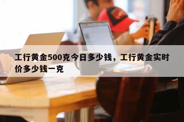 工行黄金500克今日多少钱，工行黄金实时价多少钱一克 生活