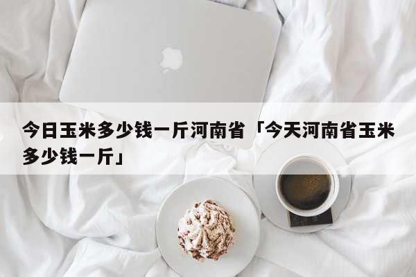 今日玉米多少钱一斤河南省「今天河南省玉米多少钱一斤」 生活