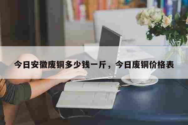 今日安徽废铜多少钱一斤，今日废铜价格表 生活