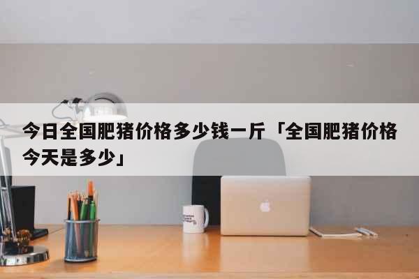 今日全国肥猪价格多少钱一斤「全国肥猪价格今天是多少」 生活