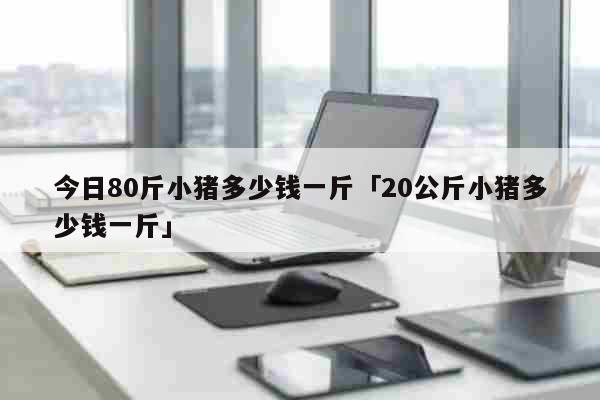 今日80斤小猪多少钱一斤「20公斤小猪多少钱一斤」 生活