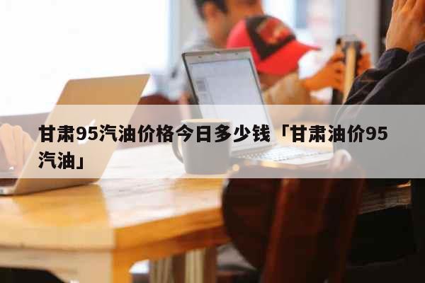 甘肃95汽油价格今日多少钱「甘肃油价95汽油」 生活