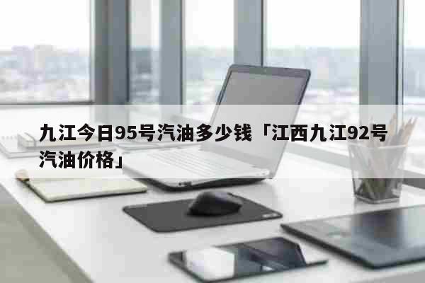 九江今日95号汽油多少钱「江西九江92号汽油价格」 生活