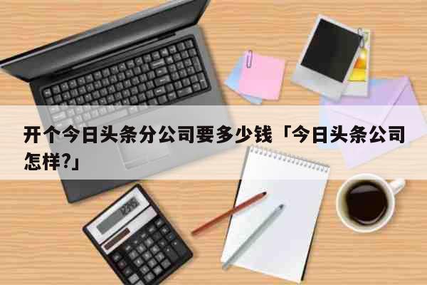 开个今日头条分公司要多少钱「今日头条公司怎样?」 生活