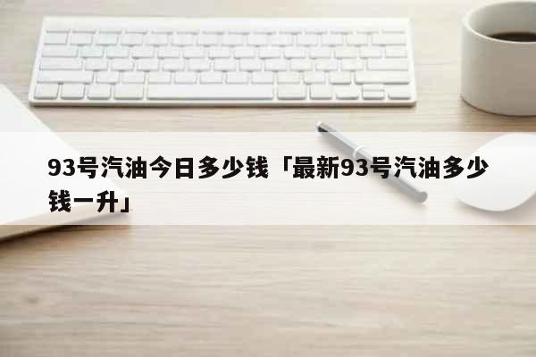 93号汽油今日多少钱「最新93号汽油多少钱一升」 生活