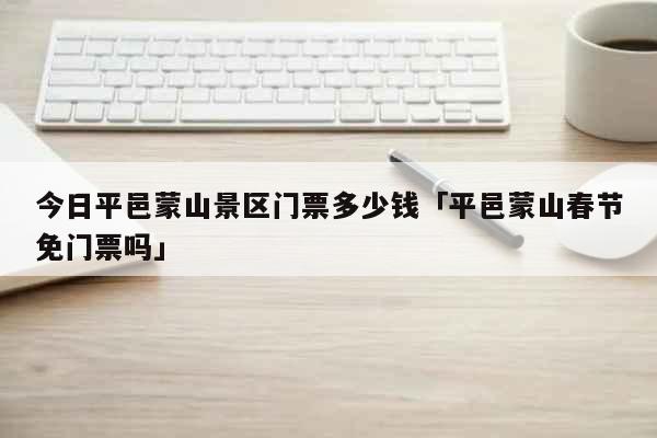今日平邑蒙山景区门票多少钱「平邑蒙山春节免门票吗」 生活