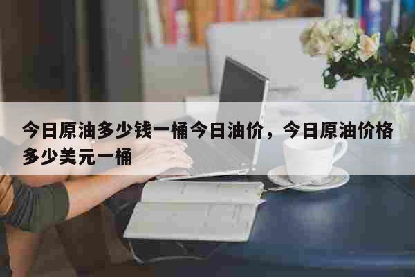 今日原油多少钱一桶今日油价，今日原油价格多少美元一桶 生活