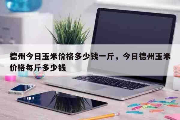 德州今日玉米价格多少钱一斤，今日德州玉米价格每斤多少钱 生活