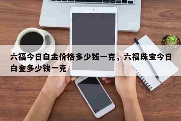 六福今日白金价格多少钱一克，六福珠宝今日白金多少钱一克 生活