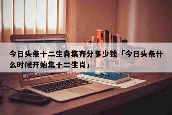 今日头条十二生肖集齐分多少钱「今日头条什么时候开始集十二生肖」 生活