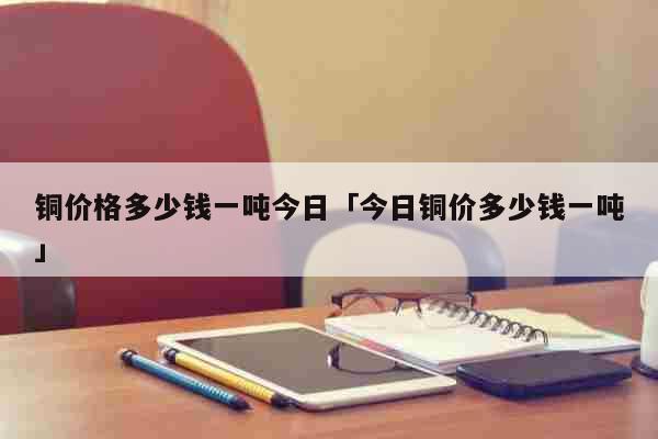 铜价格多少钱一吨今日「今日铜价多少钱一吨」 生活