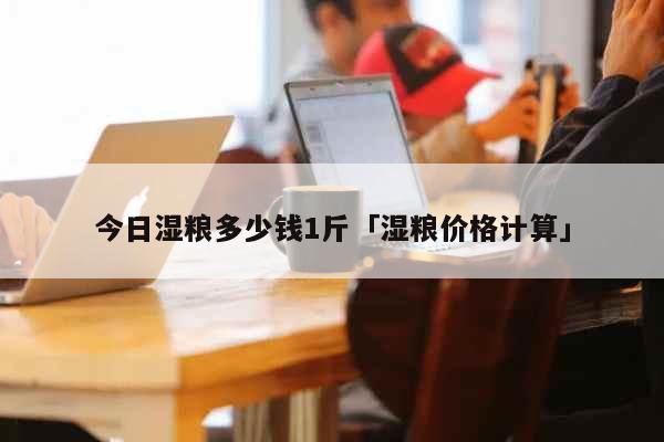 今日湿粮多少钱1斤「湿粮价格计算」 生活