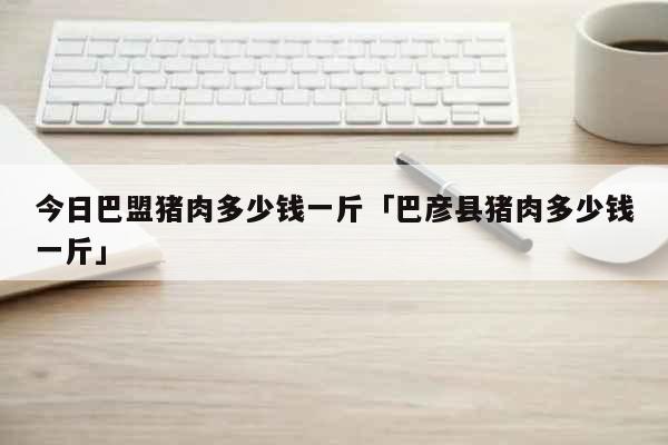 今日巴盟猪肉多少钱一斤「巴彦县猪肉多少钱一斤」 生活