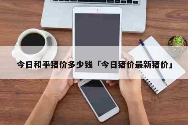 今日和平猪价多少钱「今日猪价最新猪价」 生活