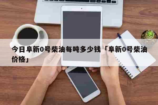 今日阜新0号柴油每吨多少钱「阜新0号柴油价格」 生活