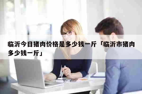 临沂今日猪肉价格是多少钱一斤「临沂市猪肉多少钱一斤」 生活