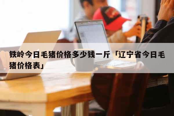 铁岭今日毛猪价格多少钱一斤「辽宁省今日毛猪价格表」 生活