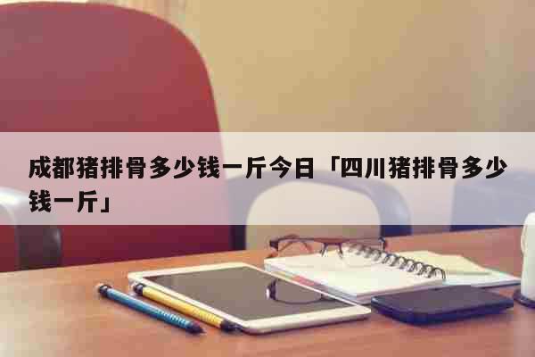 成都猪排骨多少钱一斤今日「四川猪排骨多少钱一斤」 生活