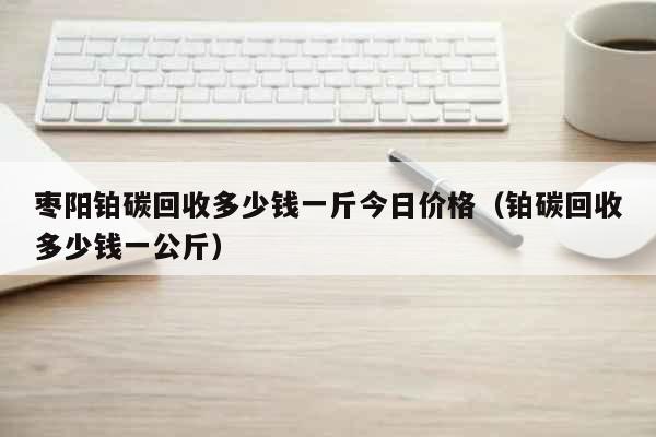 枣阳铂碳回收多少钱一斤今日价格（铂碳回收多少钱一公斤） 生活