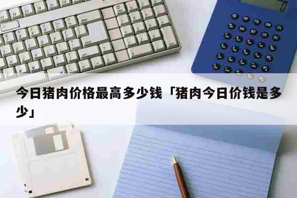 今日猪肉价格最高多少钱「猪肉今日价钱是多少」 生活