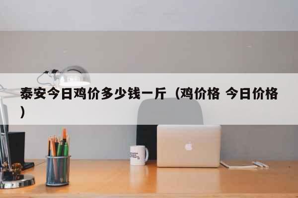 泰安今日鸡价多少钱一斤（鸡价格 今日价格） 生活