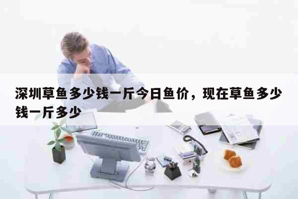 深圳草鱼多少钱一斤今日鱼价，现在草鱼多少钱一斤多少 生活