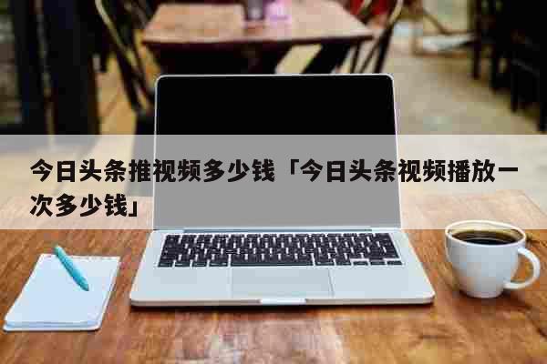 今日头条推视频多少钱「今日头条视频播放一次多少钱」 生活