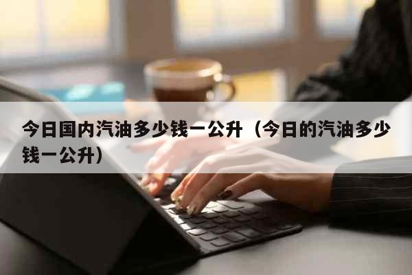 今日国内汽油多少钱一公升（今日的汽油多少钱一公升） 生活