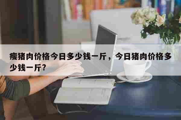 瘦猪肉价格今日多少钱一斤，今日猪肉价格多少钱一斤? 生活