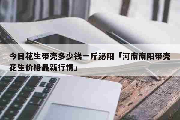 今日花生带壳多少钱一斤泌阳「河南南阳带壳花生价格最新行情」 生活