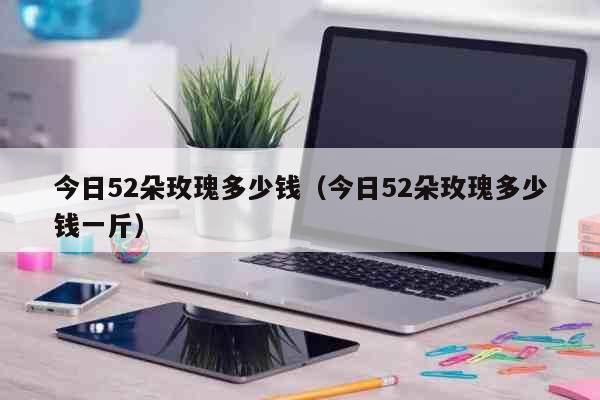 今日52朵玫瑰多少钱（今日52朵玫瑰多少钱一斤） 生活