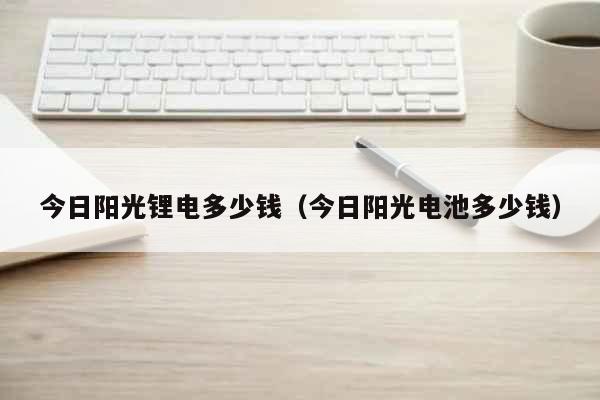 今日阳光锂电多少钱（今日阳光电池多少钱） 生活