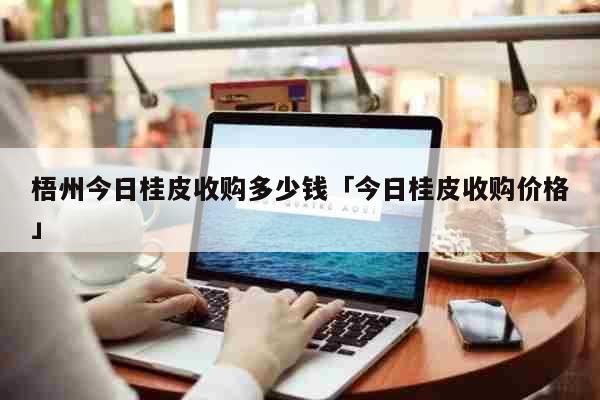 梧州今日桂皮收购多少钱「今日桂皮收购价格」 生活