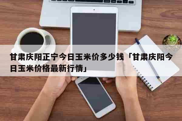 甘肃庆阳正宁今日玉米价多少钱「甘肃庆阳今日玉米价格最新行情」 生活