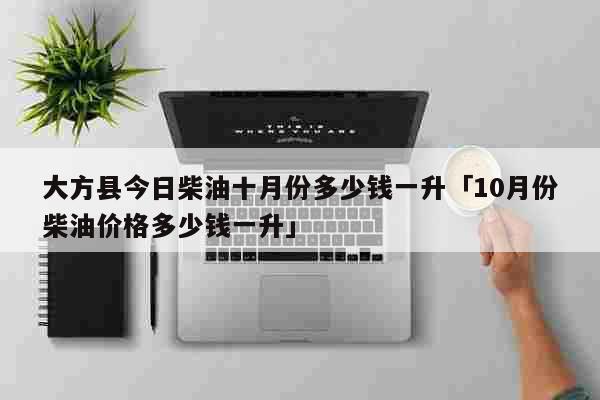 大方县今日柴油十月份多少钱一升「10月份柴油价格多少钱一升」 生活