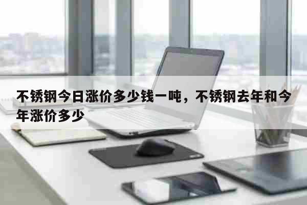 不锈钢今日涨价多少钱一吨，不锈钢去年和今年涨价多少 生活