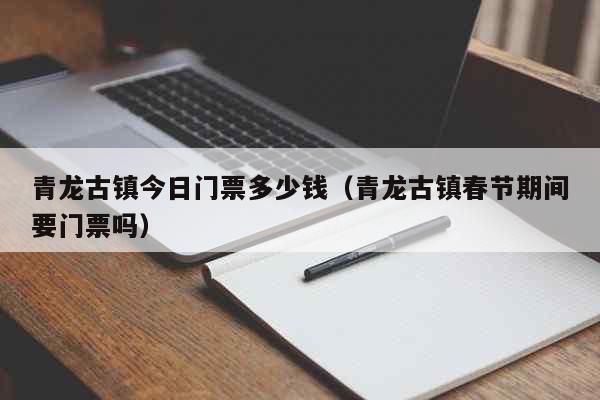 青龙古镇今日门票多少钱（青龙古镇春节期间要门票吗） 生活