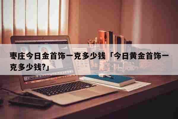 枣庄今日金首饰一克多少钱「今日黄金首饰一克多少钱?」 生活