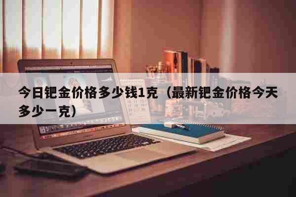 今日钯金价格多少钱1克（最新钯金价格今天多少一克） 生活