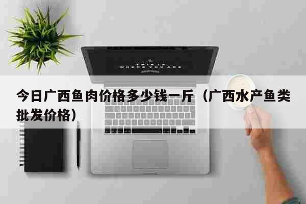 今日广西鱼肉价格多少钱一斤（广西水产鱼类批发价格） 生活