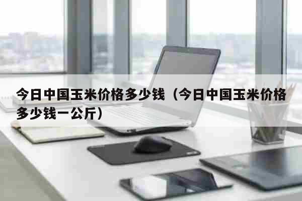 今日中国玉米价格多少钱（今日中国玉米价格多少钱一公斤） 生活