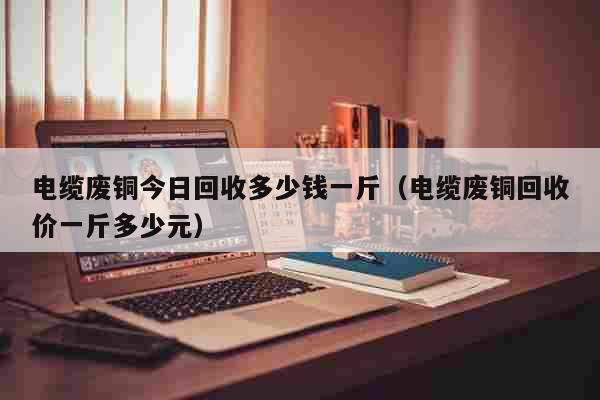 电缆废铜今日回收多少钱一斤（电缆废铜回收价一斤多少元） 生活