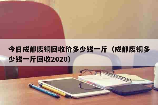 今日成都废铜回收价多少钱一斤（成都废铜多少钱一斤回收2020） 生活